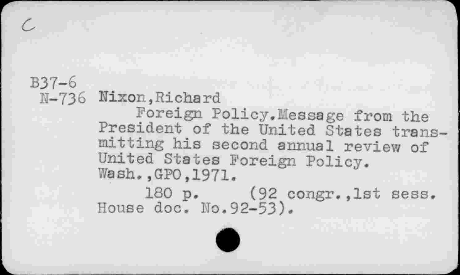 ﻿B37-6
N-736
Nixon,Richard
Foreign Policy.Message from the President of the United States trans mitting his second annual review of United States Foreign Policy. Wash.,GPO,1971.
180 p. (92 congr.,1st sess. House doc. No.92-53)»